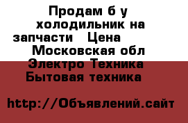 Продам б/у  холодильник на запчасти › Цена ­ 4 000 - Московская обл. Электро-Техника » Бытовая техника   